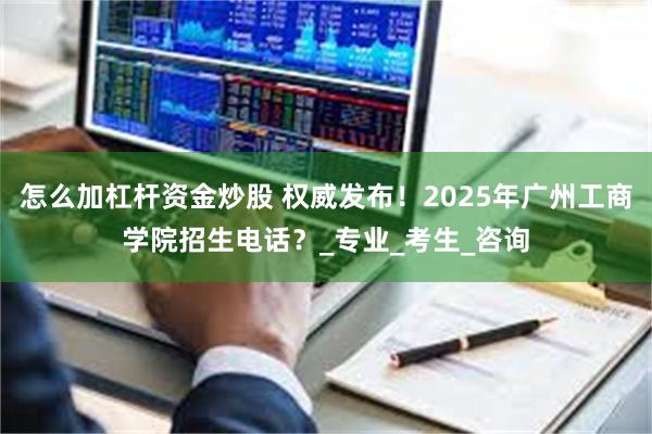 怎么加杠杆资金炒股 权威发布！2025年广州工商学院招生电话？_专业_考生_咨询