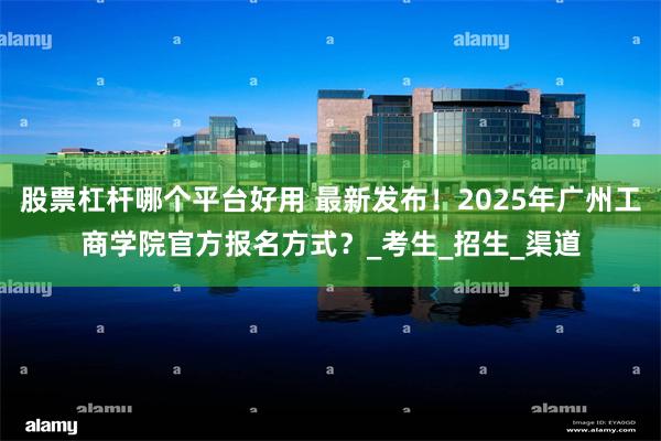 股票杠杆哪个平台好用 最新发布！2025年广州工商学院官方报名方式？_考生_招生_渠道