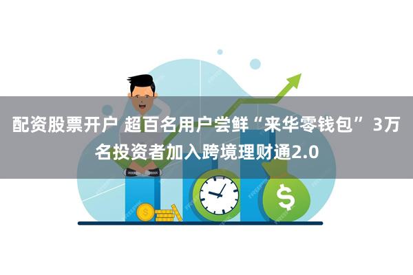 配资股票开户 超百名用户尝鲜“来华零钱包” 3万名投资者加入跨境理财通2.0