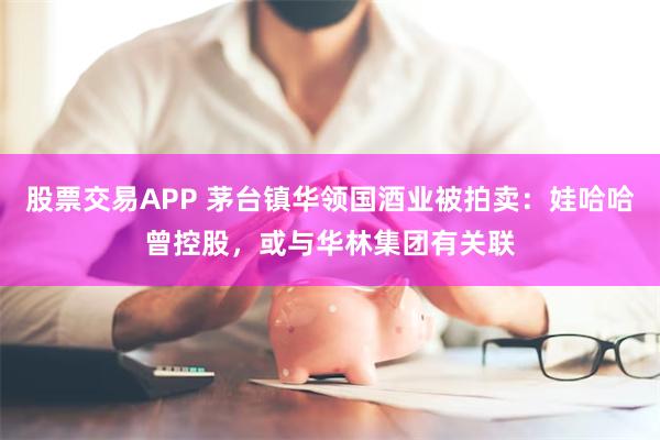 股票交易APP 茅台镇华领国酒业被拍卖：娃哈哈曾控股，或与华林集团有关联