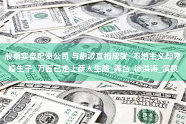 股票实盘配资公司 与胡歌互相成就, 不婚主义却隐婚生子, 万茜已走上新人生路_舞台_徐洪涛_演技