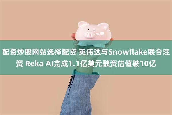 配资炒股网站选择配资 英伟达与Snowflake联合注资 Reka AI完成1.1亿美元融资估值破10亿
