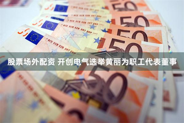 股票场外配资 开创电气选举黄丽为职工代表董事