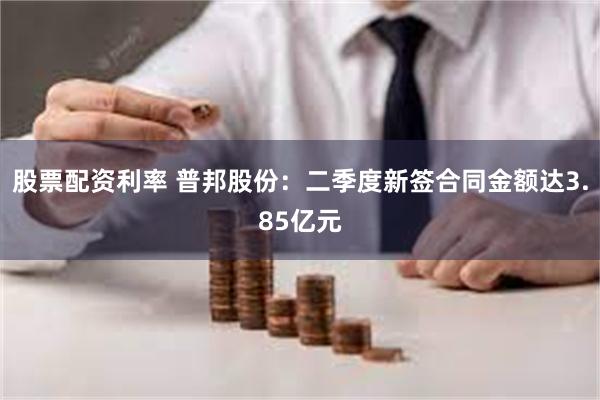 股票配资利率 普邦股份：二季度新签合同金额达3.85亿元