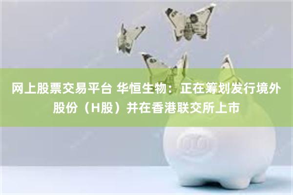 网上股票交易平台 华恒生物：正在筹划发行境外股份（H股）并在香港联交所上市