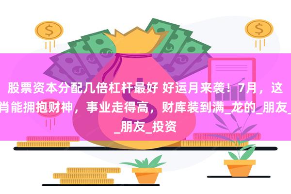 股票资本分配几倍杠杆最好 好运月来袭！7月，这三生肖能拥抱财神，事业走得高，财库装到满_龙的_朋友_投资