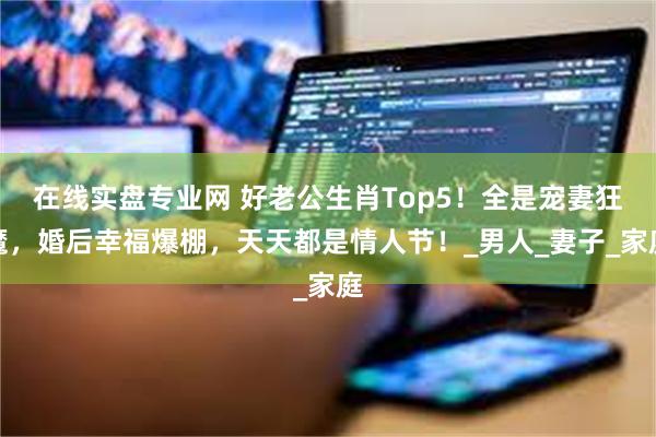 在线实盘专业网 好老公生肖Top5！全是宠妻狂魔，婚后幸福爆棚，天天都是情人节！_男人_妻子_家庭