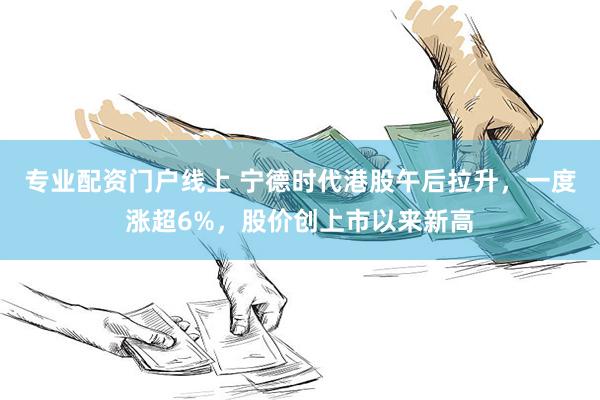 专业配资门户线上 宁德时代港股午后拉升，一度涨超6%，股价创上市以来新高