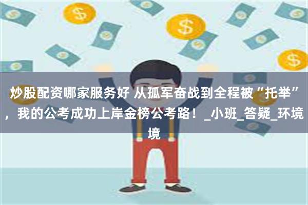 炒股配资哪家服务好 从孤军奋战到全程被“托举”，我的公考成功上岸金榜公考路！_小班_答疑_环境