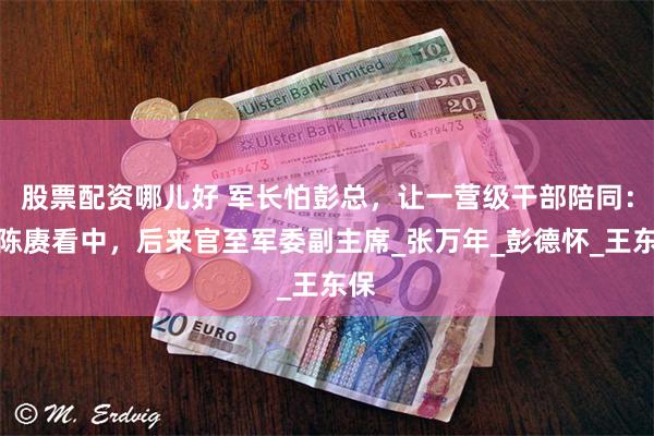 股票配资哪儿好 军长怕彭总，让一营级干部陪同：被陈赓看中，后来官至军委副主席_张万年_彭德怀_王东保