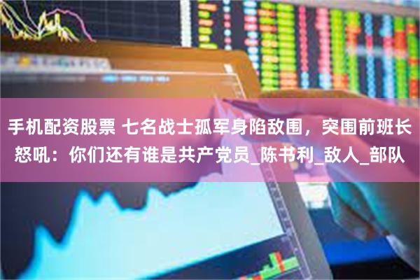 手机配资股票 七名战士孤军身陷敌围，突围前班长怒吼：你们还有谁是共产党员_陈书利_敌人_部队