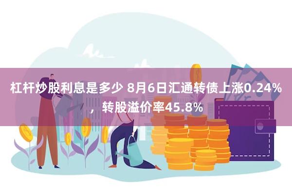 杠杆炒股利息是多少 8月6日汇通转债上涨0.24%，转股溢价率45.8%