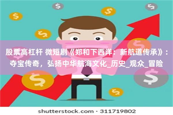 股票高杠杆 微短剧《郑和下西洋：新航道传承》：夺宝传奇，弘扬中华航海文化_历史_观众_冒险