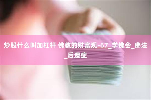 炒股什么叫加杠杆 佛教的财富观-67_学佛会_佛法_后遗症