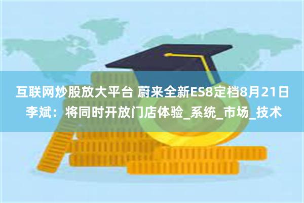互联网炒股放大平台 蔚来全新ES8定档8月21日 李斌：将同时开放门店体验_系统_市场_技术