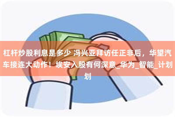 杠杆炒股利息是多少 冯兴亚拜访任正非后，华望汽车接连大动作！埃安入股有何深意_华为_智能_计划