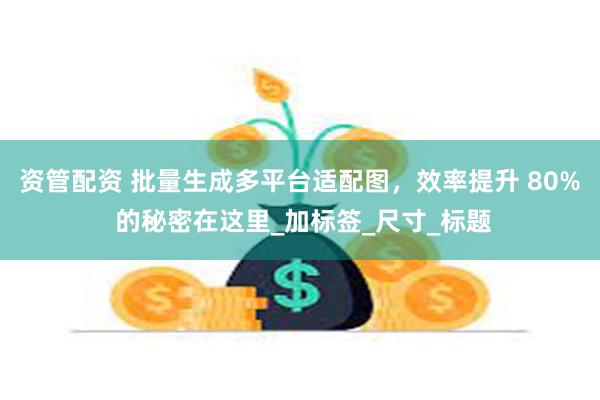 资管配资 批量生成多平台适配图，效率提升 80% 的秘密在这里_加标签_尺寸_标题