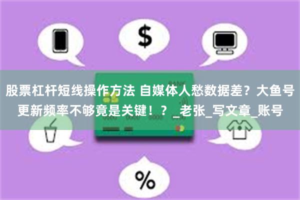 股票杠杆短线操作方法 自媒体人愁数据差？大鱼号更新频率不够竟是关键！？_老张_写文章_账号