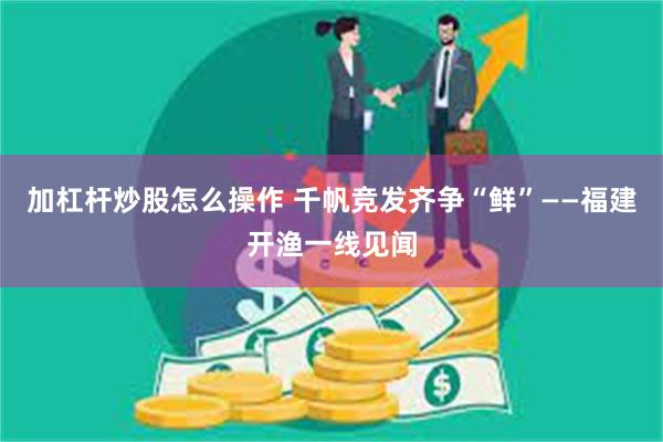 加杠杆炒股怎么操作 千帆竞发齐争“鲜”——福建开渔一线见闻