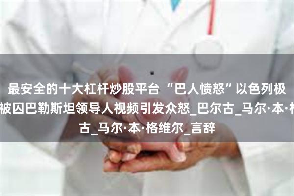 最安全的十大杠杆炒股平台 “巴人愤怒”以色列极右部长嘲讽被囚巴勒斯坦领导人视频引发众怒_巴尔古_马尔·本·格维尔_言辞