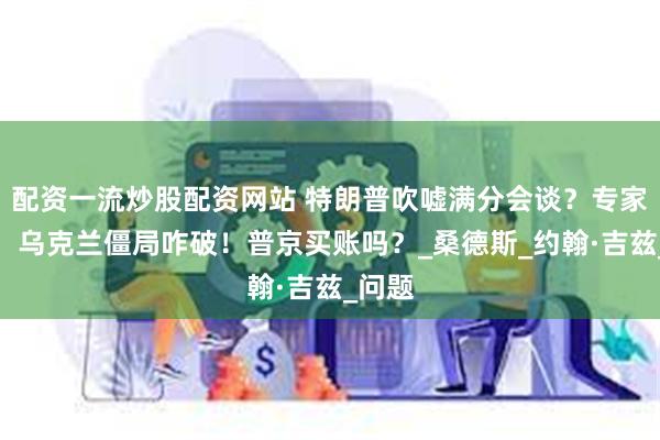 配资一流炒股配资网站 特朗普吹嘘满分会谈？专家冷笑：乌克兰僵局咋破！普京买账吗？_桑德斯_约翰·吉兹_问题