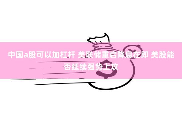 中国a股可以加杠杆 美联储重启降息在即 美股能否延续强势上攻