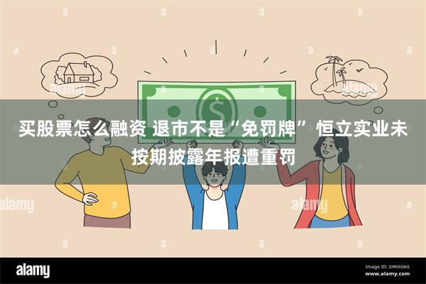 买股票怎么融资 退市不是“免罚牌” 恒立实业未按期披露年报遭重罚