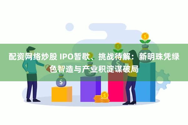 配资网络炒股 IPO暂歇、挑战待解：新明珠凭绿色智造与产业积淀谋破局