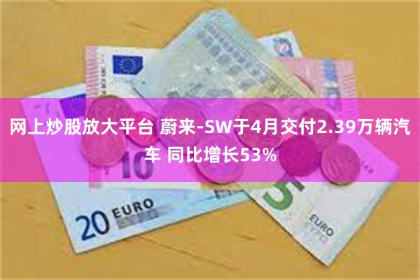 网上炒股放大平台 蔚来-SW于4月交付2.39万辆汽车 同比增长53%