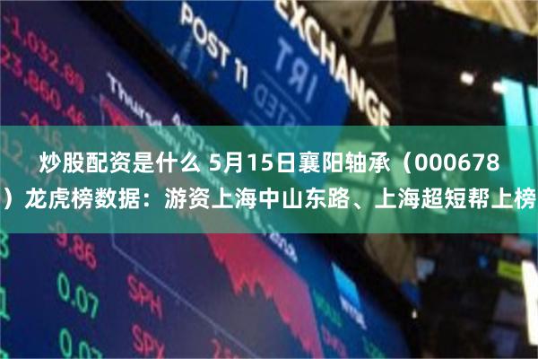 炒股配资是什么 5月15日襄阳轴承（000678）龙虎榜数据：游资上海中山东路、上海超短帮上榜
