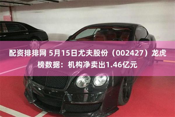 配资排排网 5月15日尤夫股份（002427）龙虎榜数据：机构净卖出1.46亿元