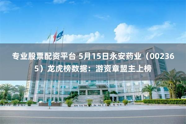 专业股票配资平台 5月15日永安药业（002365）龙虎榜数据：游资章盟主上榜