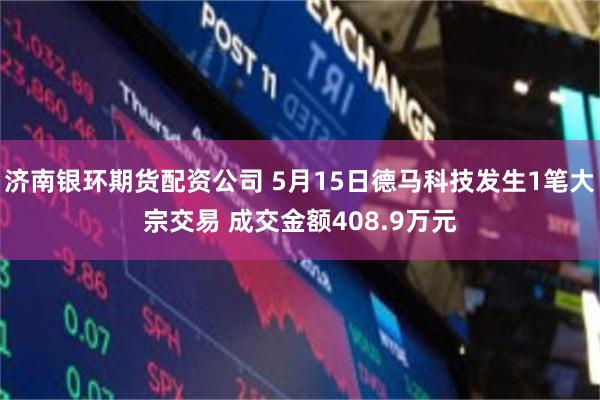 济南银环期货配资公司 5月15日德马科技发生1笔大宗交易 成交金额408.9万元