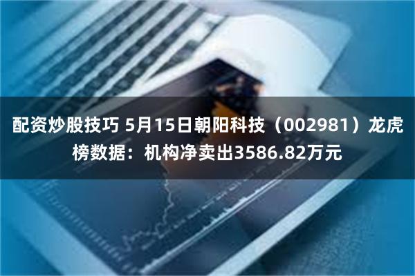 配资炒股技巧 5月15日朝阳科技（002981）龙虎榜数据：机构净卖出3586.82万元