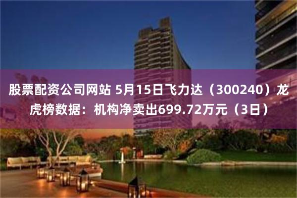 股票配资公司网站 5月15日飞力达（300240）龙虎榜数据：机构净卖出699.72万元（3日）