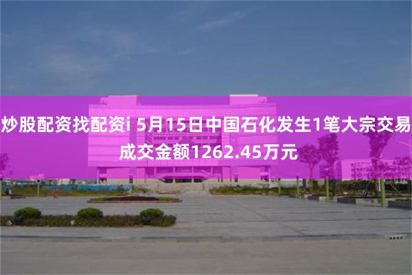 炒股配资找配资i 5月15日中国石化发生1笔大宗交易 成交金额1262.45万元