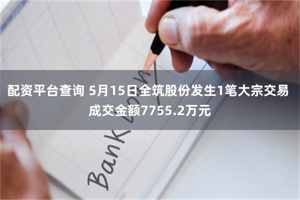 配资平台查询 5月15日全筑股份发生1笔大宗交易 成交金额7755.2万元