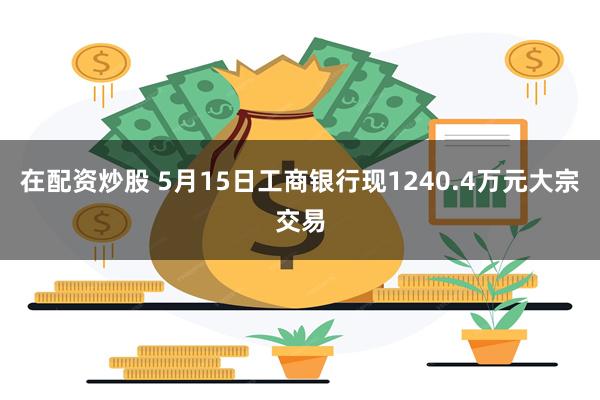 在配资炒股 5月15日工商银行现1240.4万元大宗交易