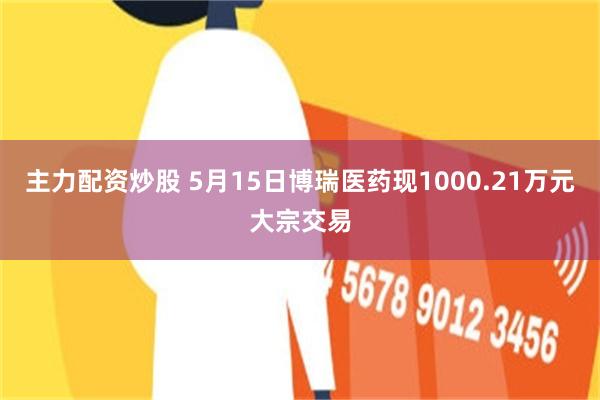 主力配资炒股 5月15日博瑞医药现1000.21万元大宗交易