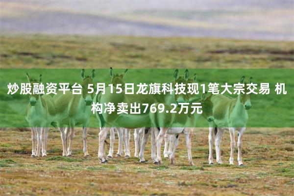 炒股融资平台 5月15日龙旗科技现1笔大宗交易 机构净卖出769.2万元