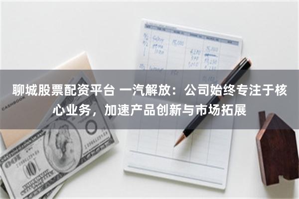 聊城股票配资平台 一汽解放：公司始终专注于核心业务，加速产品创新与市场拓展