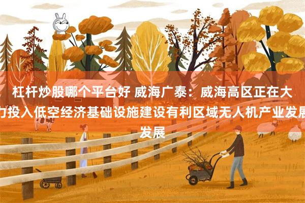 杠杆炒股哪个平台好 威海广泰：威海高区正在大力投入低空经济基础设施建设有利区域无人机产业发展