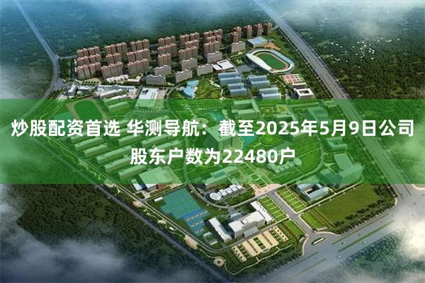炒股配资首选 华测导航：截至2025年5月9日公司股东户数为22480户