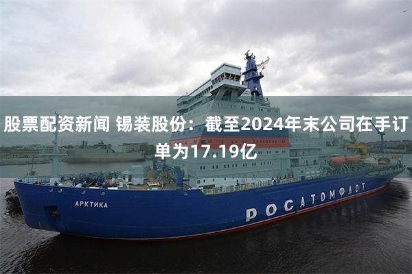 股票配资新闻 锡装股份：截至2024年末公司在手订单为17.19亿