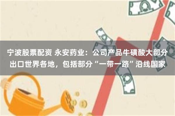 宁波股票配资 永安药业：公司产品牛磺酸大部分出口世界各地，包括部分“一带一路”沿线国家