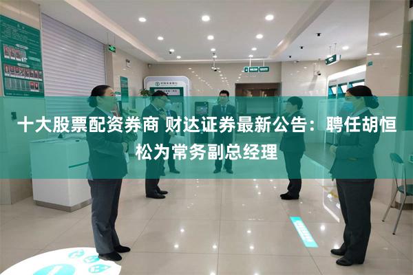 十大股票配资券商 财达证券最新公告：聘任胡恒松为常务副总经理