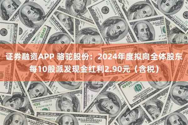 证券融资APP 骆驼股份：2024年度拟向全体股东每10股派发现金红利2.90元（含税）