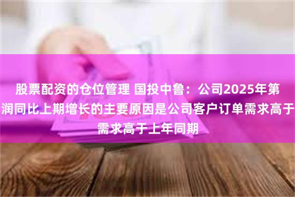 股票配资的仓位管理 国投中鲁：公司2025年第一季度利润同比上期增长的主要原因是公司客户订单需求高于上年同期