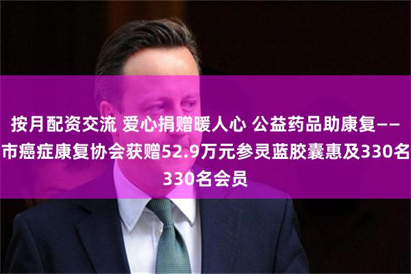 按月配资交流 爱心捐赠暖人心 公益药品助康复——邵阳市癌症康复协会获赠52.9万元参灵蓝胶囊惠及330名会员