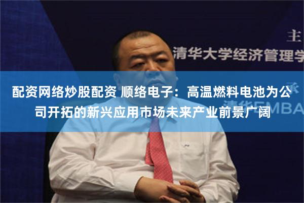 配资网络炒股配资 顺络电子：高温燃料电池为公司开拓的新兴应用市场未来产业前景广阔